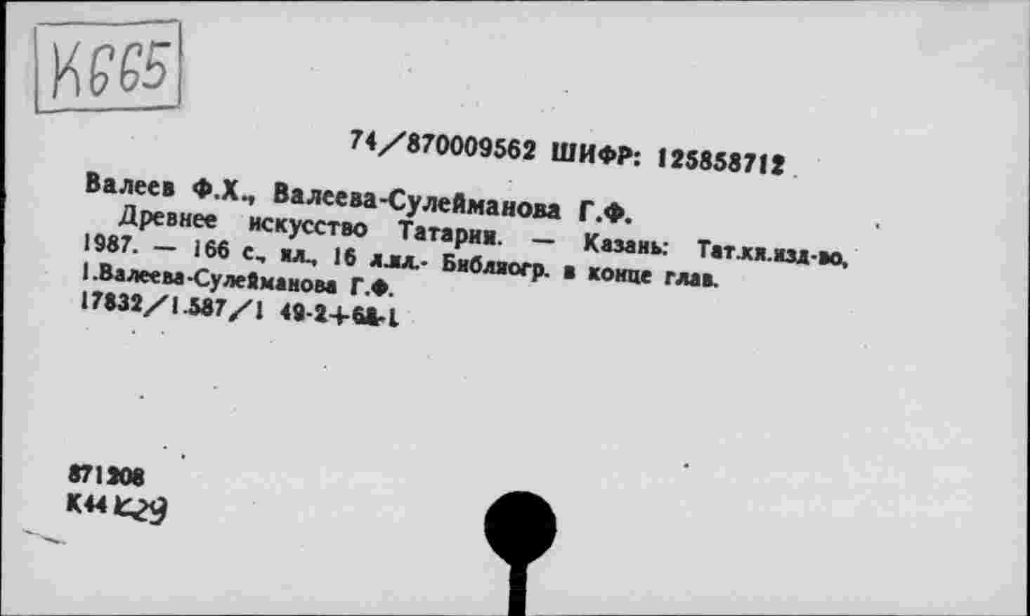 ﻿74/870009562 ШИФР: 125858712
Валеев Ф.Х., Валеева-Сулейманова Г.Ф.
Древнее искусство Татарии. — Казань: Татля.нзд-во, 1987. — 166 с, ил., 16 длх- Бнбляогр. в конце глав.
1 .Валеева-Сулейманом Г.Ф.
17832/1.587/1 49-24-68-1
871208 K44t^9